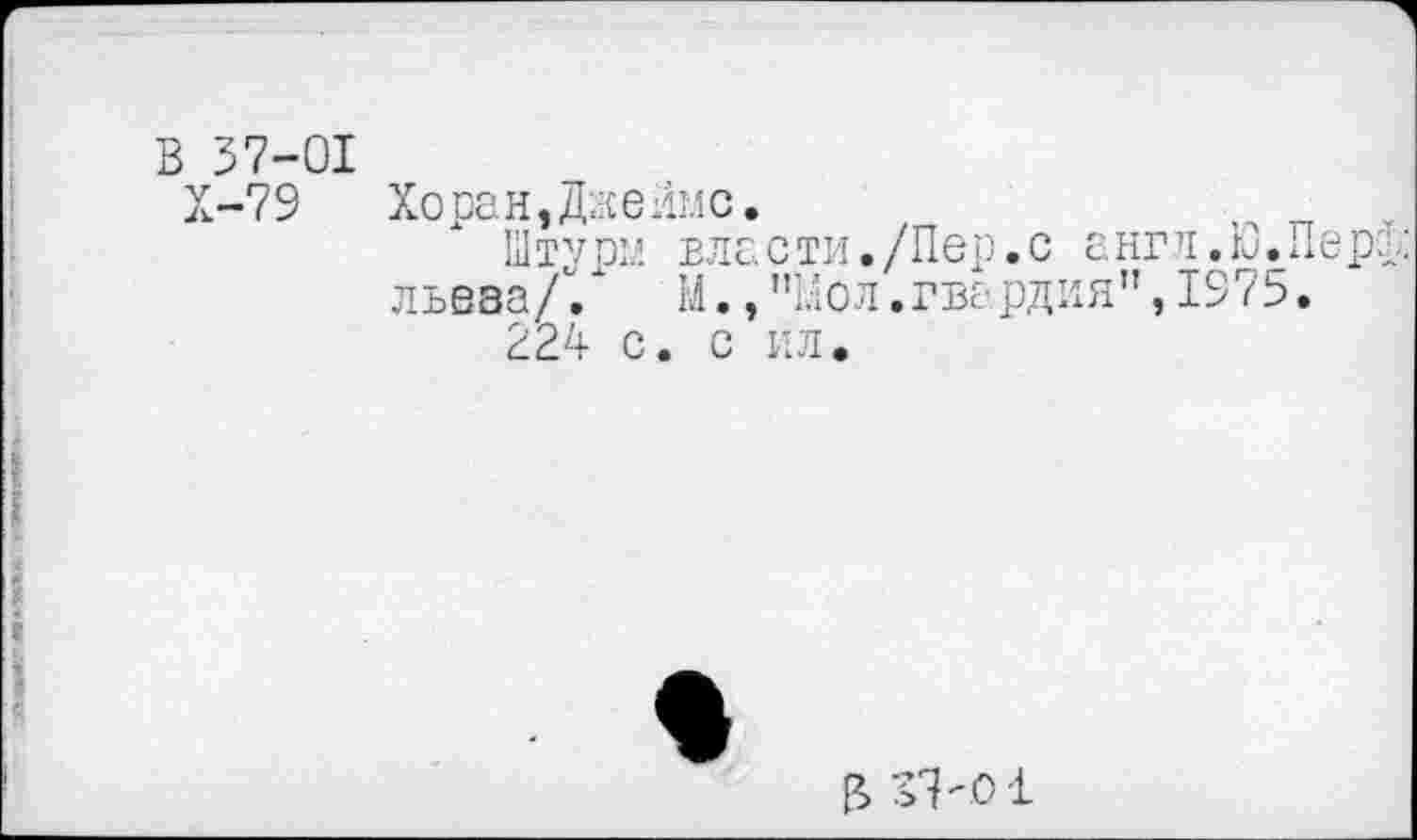 ﻿В 37-01
Х-79	Хоран,Даелис.
Штурм власти./Пер.с англ.0.Пер;.: льеза// М.,"Мол.гвардия”,1975.
224 с. с ил.
В vkoi